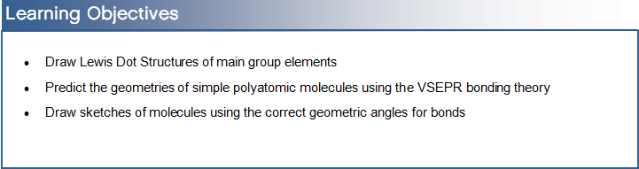 Learning Objectives:
Draw Lewis Dot Structures of main group elements
 Predict the geometries of simple polyatomic molecules using the VSEPR bonding theory
 Draw sketches of molecules using the correct geometric angles for bonds